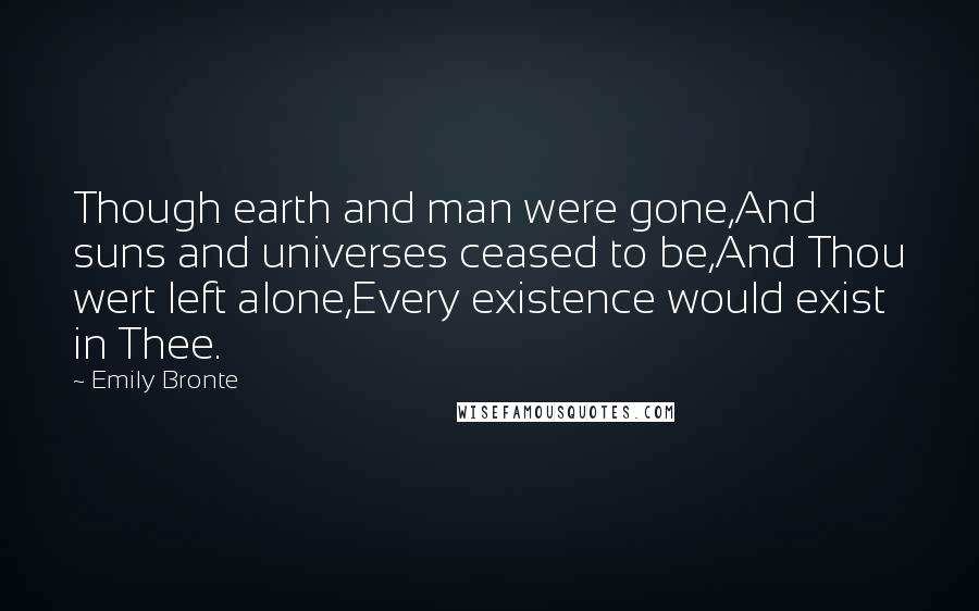 Emily Bronte Quotes: Though earth and man were gone,And suns and universes ceased to be,And Thou wert left alone,Every existence would exist in Thee.