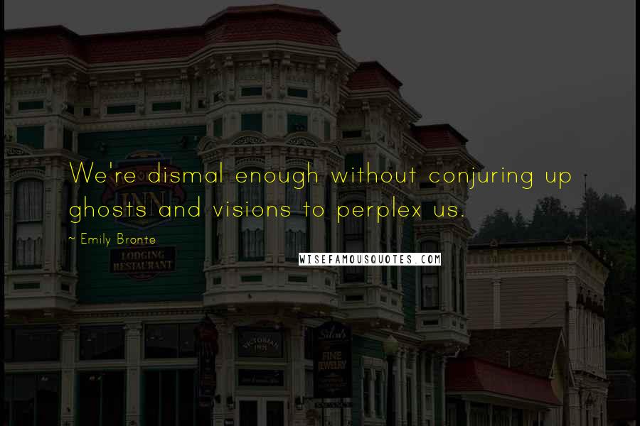 Emily Bronte Quotes: We're dismal enough without conjuring up ghosts and visions to perplex us.