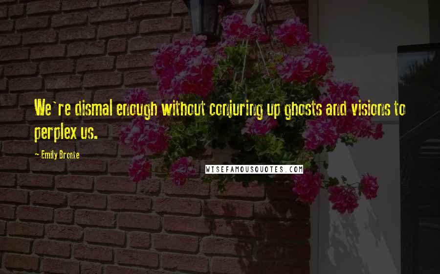 Emily Bronte Quotes: We're dismal enough without conjuring up ghosts and visions to perplex us.