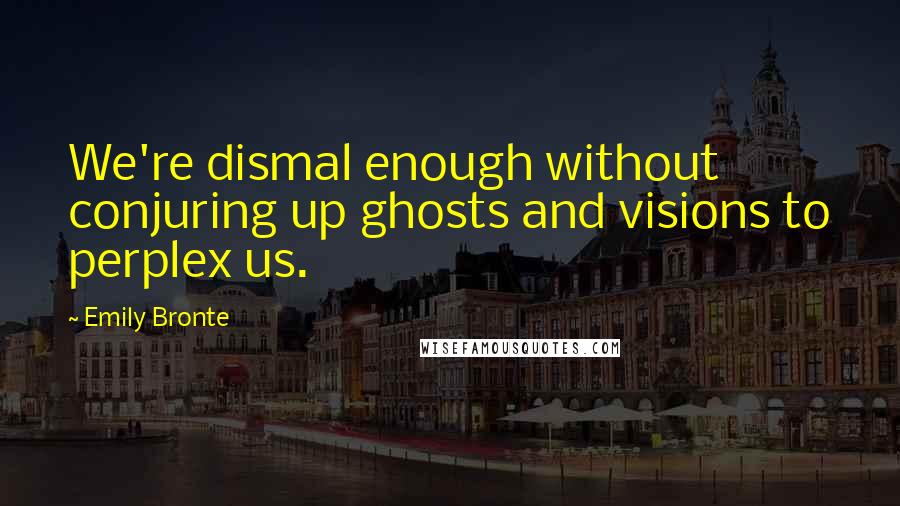 Emily Bronte Quotes: We're dismal enough without conjuring up ghosts and visions to perplex us.