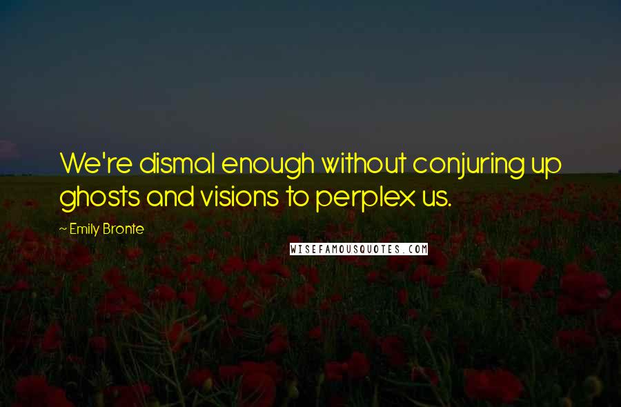 Emily Bronte Quotes: We're dismal enough without conjuring up ghosts and visions to perplex us.