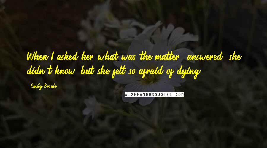 Emily Bronte Quotes: When I asked her what was the matter? answered, she didn't know; but she felt so afraid of dying!