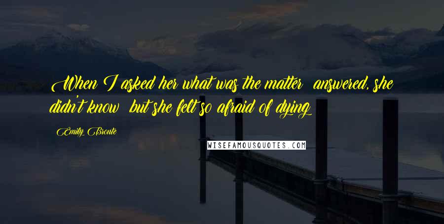 Emily Bronte Quotes: When I asked her what was the matter? answered, she didn't know; but she felt so afraid of dying!