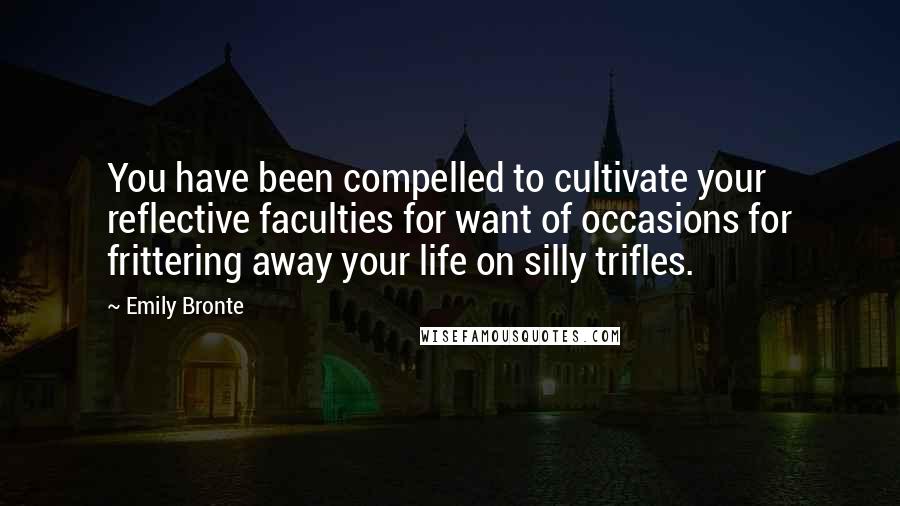 Emily Bronte Quotes: You have been compelled to cultivate your reflective faculties for want of occasions for frittering away your life on silly trifles.