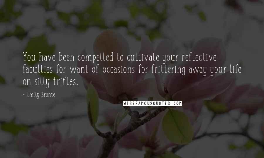 Emily Bronte Quotes: You have been compelled to cultivate your reflective faculties for want of occasions for frittering away your life on silly trifles.