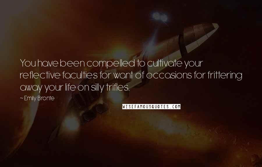 Emily Bronte Quotes: You have been compelled to cultivate your reflective faculties for want of occasions for frittering away your life on silly trifles.