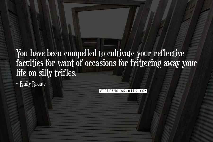 Emily Bronte Quotes: You have been compelled to cultivate your reflective faculties for want of occasions for frittering away your life on silly trifles.