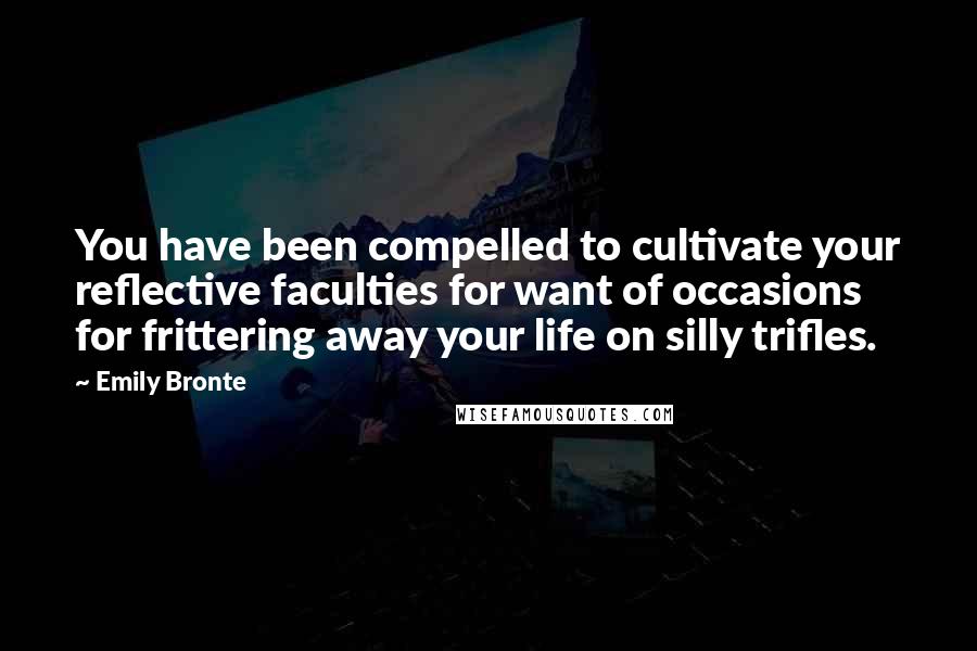 Emily Bronte Quotes: You have been compelled to cultivate your reflective faculties for want of occasions for frittering away your life on silly trifles.