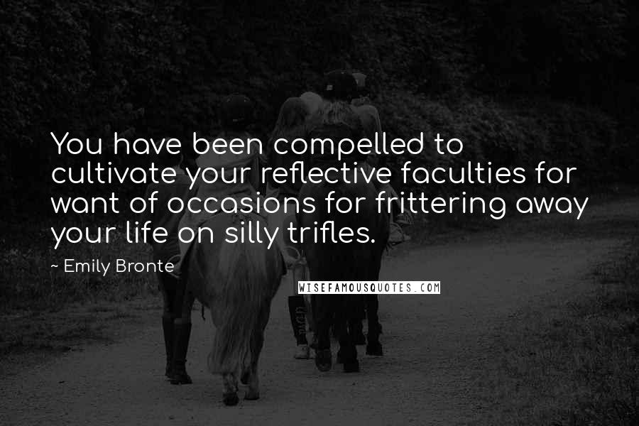 Emily Bronte Quotes: You have been compelled to cultivate your reflective faculties for want of occasions for frittering away your life on silly trifles.
