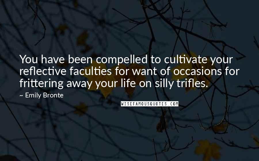 Emily Bronte Quotes: You have been compelled to cultivate your reflective faculties for want of occasions for frittering away your life on silly trifles.