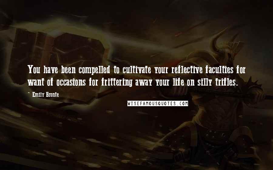 Emily Bronte Quotes: You have been compelled to cultivate your reflective faculties for want of occasions for frittering away your life on silly trifles.