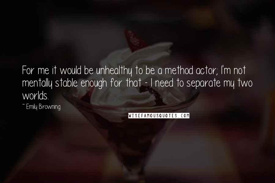 Emily Browning Quotes: For me it would be unhealthy to be a method actor; I'm not mentally stable enough for that - I need to separate my two worlds.
