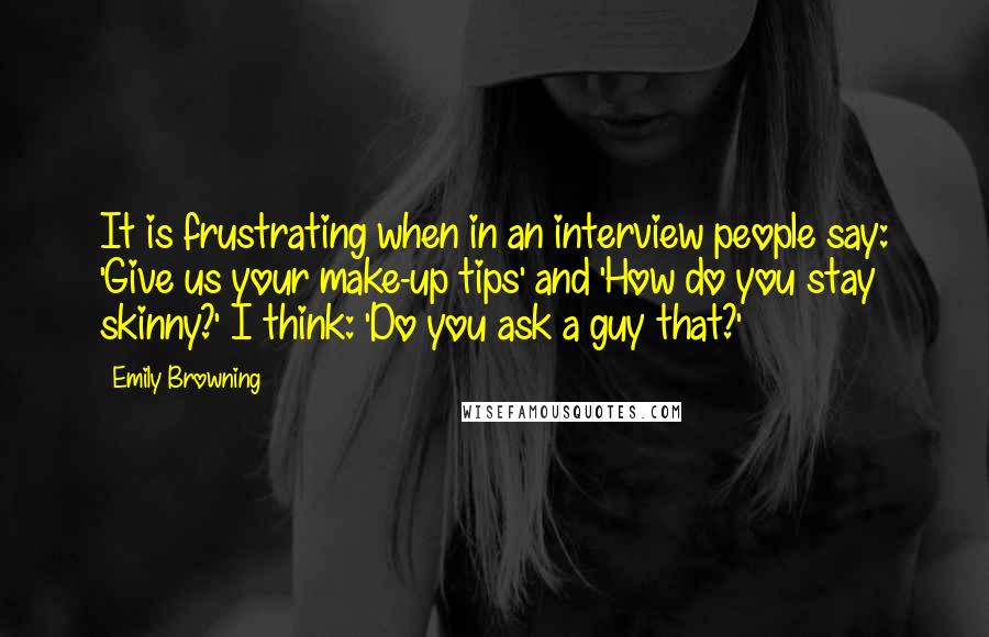 Emily Browning Quotes: It is frustrating when in an interview people say: 'Give us your make-up tips' and 'How do you stay skinny?' I think: 'Do you ask a guy that?'