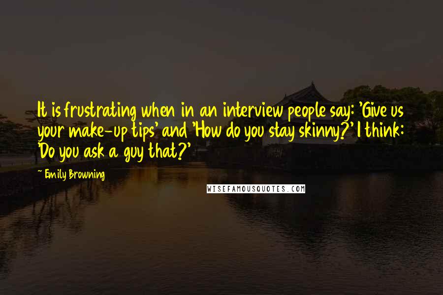 Emily Browning Quotes: It is frustrating when in an interview people say: 'Give us your make-up tips' and 'How do you stay skinny?' I think: 'Do you ask a guy that?'