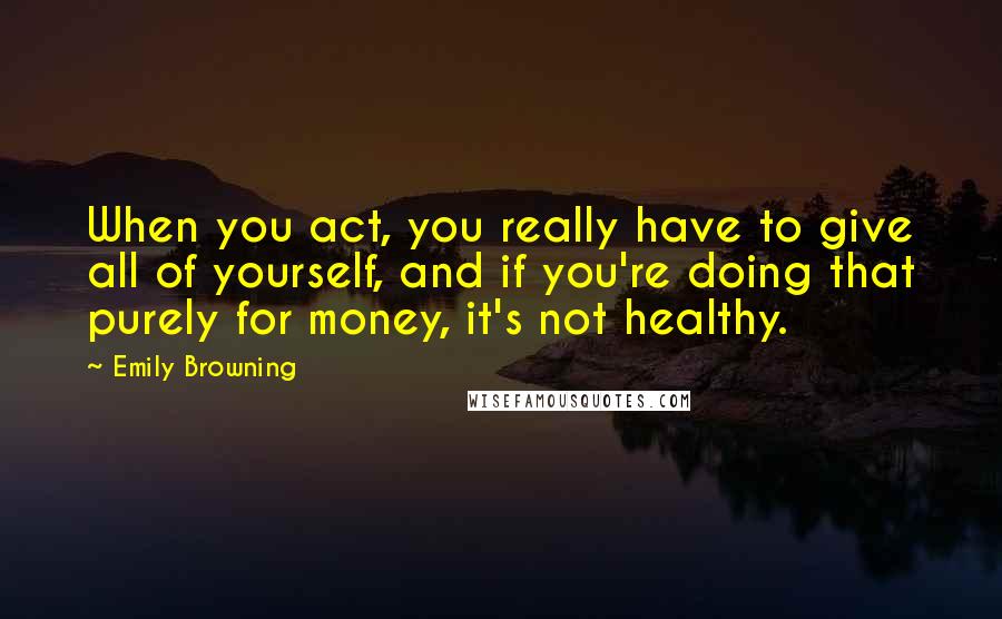 Emily Browning Quotes: When you act, you really have to give all of yourself, and if you're doing that purely for money, it's not healthy.