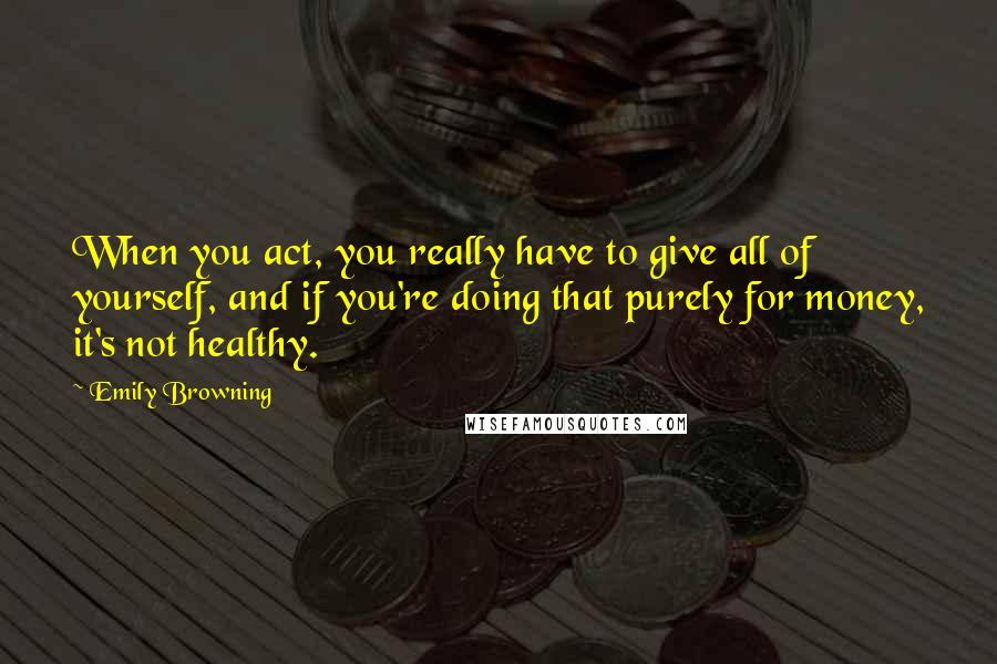 Emily Browning Quotes: When you act, you really have to give all of yourself, and if you're doing that purely for money, it's not healthy.