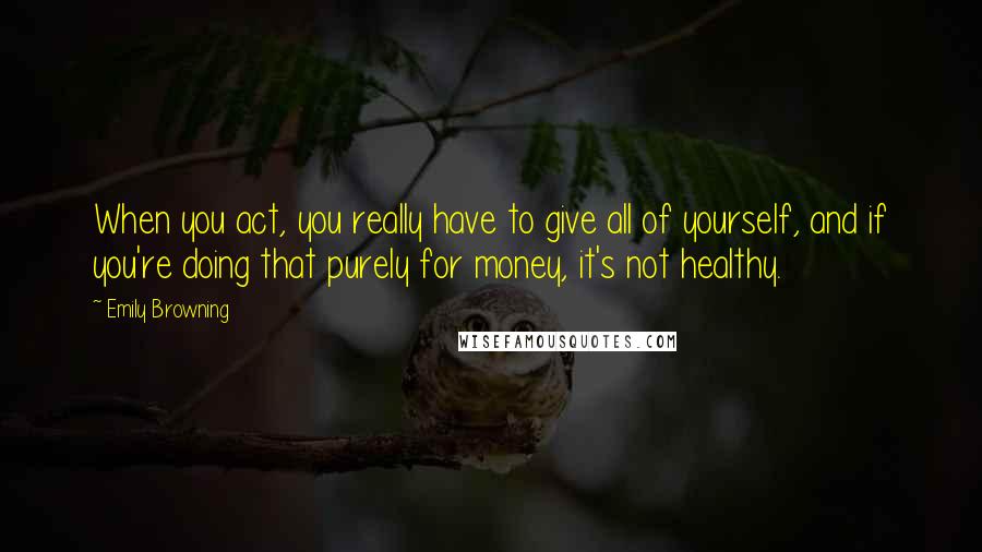 Emily Browning Quotes: When you act, you really have to give all of yourself, and if you're doing that purely for money, it's not healthy.