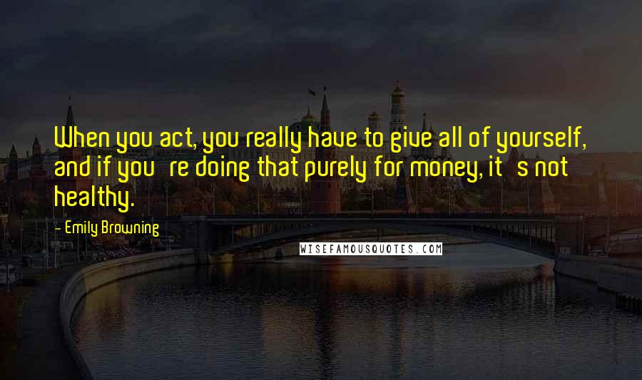 Emily Browning Quotes: When you act, you really have to give all of yourself, and if you're doing that purely for money, it's not healthy.