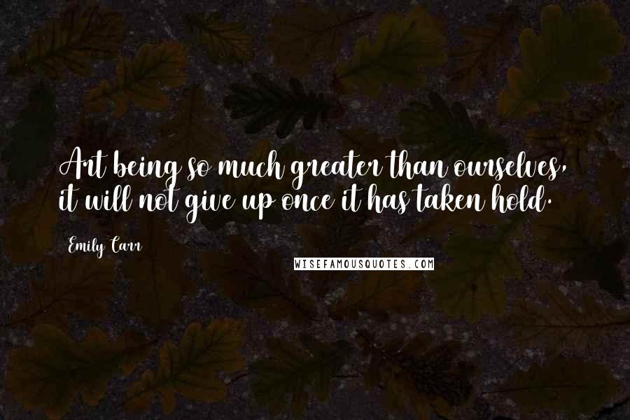 Emily Carr Quotes: Art being so much greater than ourselves, it will not give up once it has taken hold.