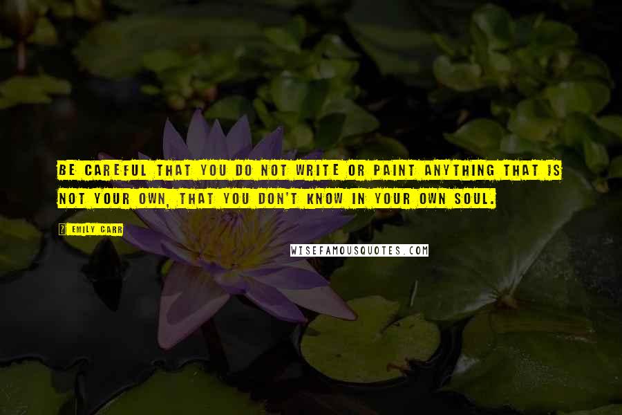 Emily Carr Quotes: Be careful that you do not write or paint anything that is not your own, that you don't know in your own soul.