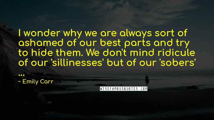 Emily Carr Quotes: I wonder why we are always sort of ashamed of our best parts and try to hide them. We don't mind ridicule of our 'sillinesses' but of our 'sobers' ...