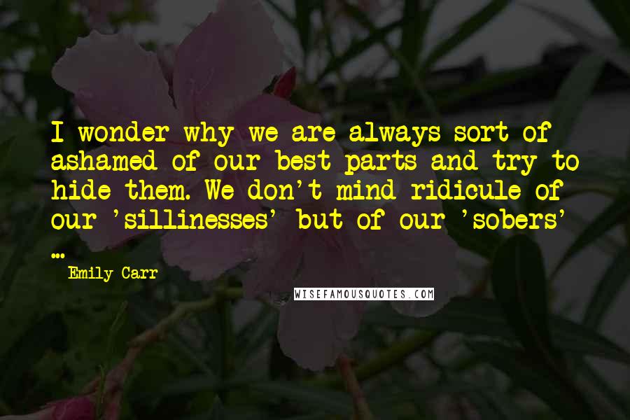 Emily Carr Quotes: I wonder why we are always sort of ashamed of our best parts and try to hide them. We don't mind ridicule of our 'sillinesses' but of our 'sobers' ...