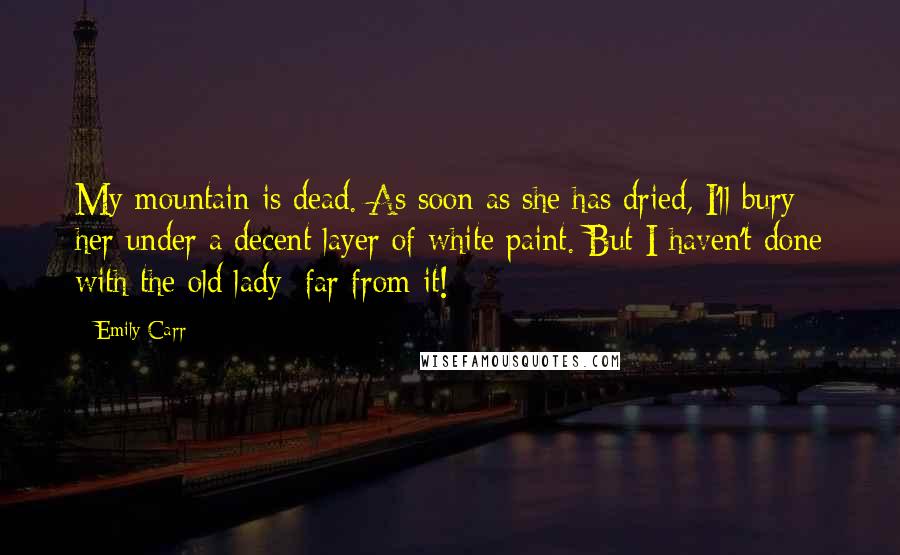 Emily Carr Quotes: My mountain is dead. As soon as she has dried, I'll bury her under a decent layer of white paint. But I haven't done with the old lady; far from it!