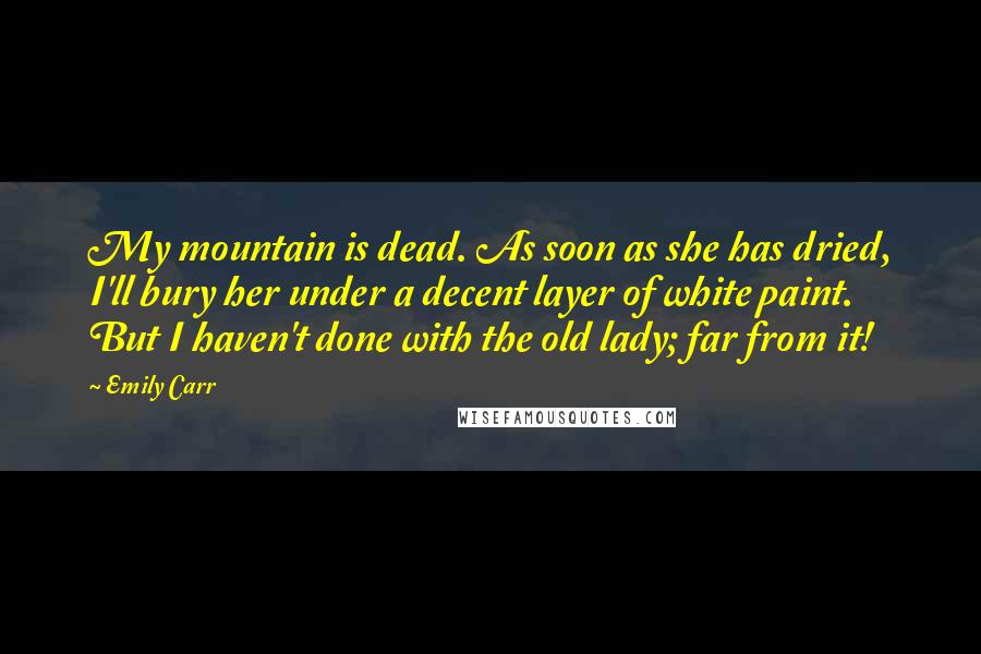 Emily Carr Quotes: My mountain is dead. As soon as she has dried, I'll bury her under a decent layer of white paint. But I haven't done with the old lady; far from it!