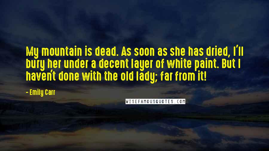 Emily Carr Quotes: My mountain is dead. As soon as she has dried, I'll bury her under a decent layer of white paint. But I haven't done with the old lady; far from it!