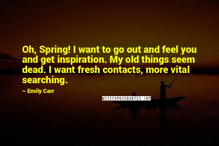 Emily Carr Quotes: Oh, Spring! I want to go out and feel you and get inspiration. My old things seem dead. I want fresh contacts, more vital searching.