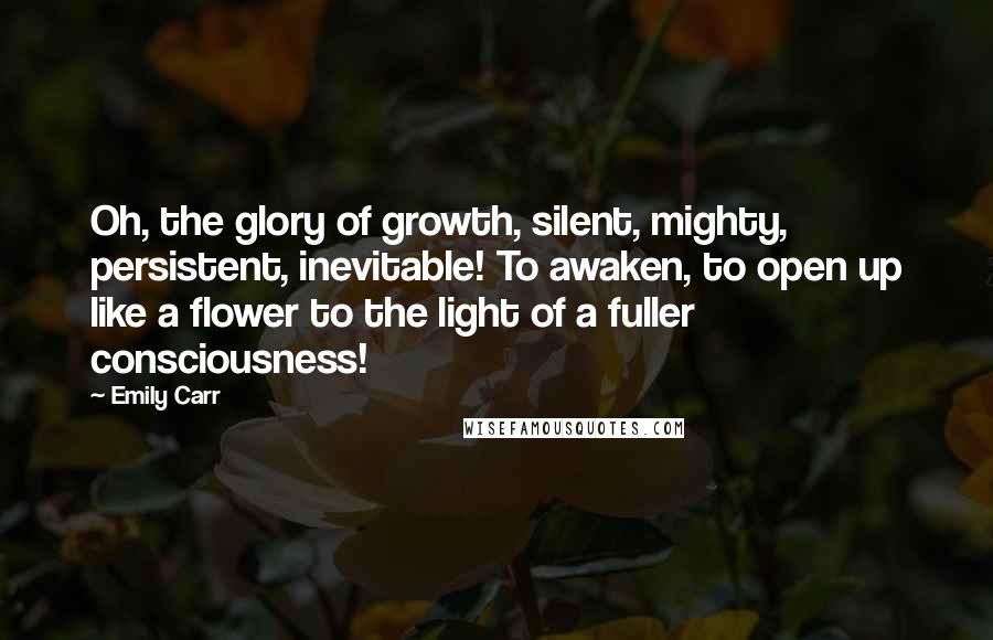 Emily Carr Quotes: Oh, the glory of growth, silent, mighty, persistent, inevitable! To awaken, to open up like a flower to the light of a fuller consciousness!