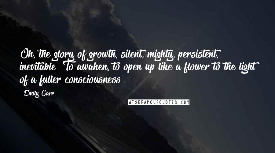 Emily Carr Quotes: Oh, the glory of growth, silent, mighty, persistent, inevitable! To awaken, to open up like a flower to the light of a fuller consciousness!