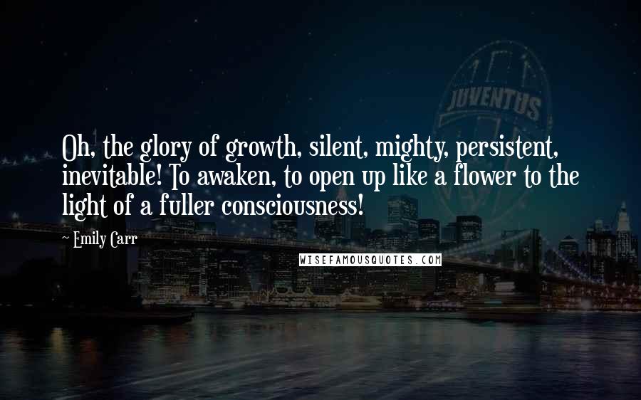 Emily Carr Quotes: Oh, the glory of growth, silent, mighty, persistent, inevitable! To awaken, to open up like a flower to the light of a fuller consciousness!