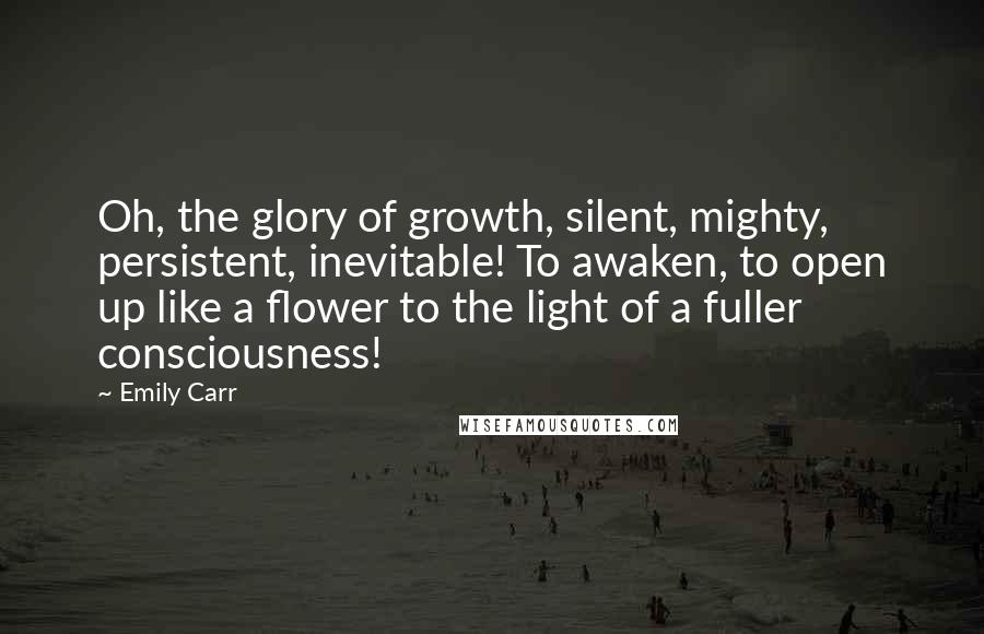 Emily Carr Quotes: Oh, the glory of growth, silent, mighty, persistent, inevitable! To awaken, to open up like a flower to the light of a fuller consciousness!