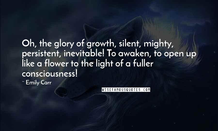 Emily Carr Quotes: Oh, the glory of growth, silent, mighty, persistent, inevitable! To awaken, to open up like a flower to the light of a fuller consciousness!