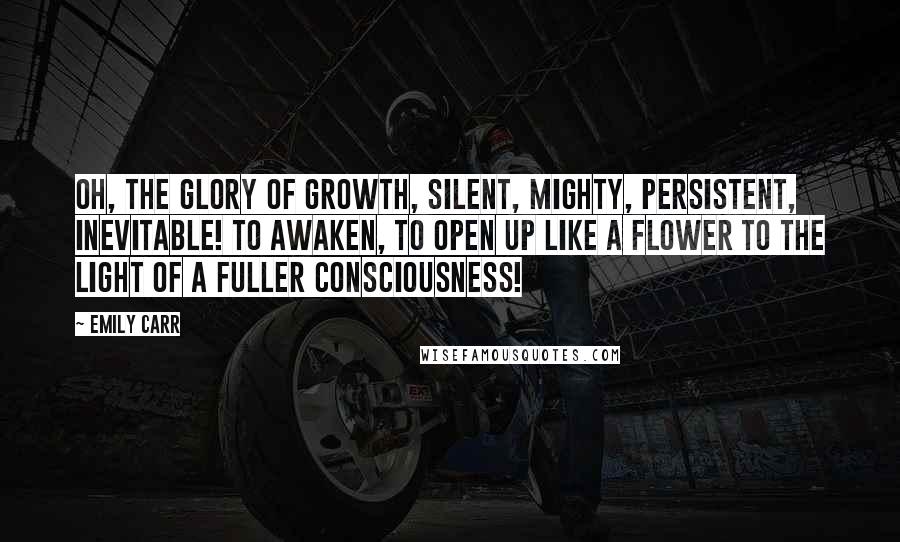 Emily Carr Quotes: Oh, the glory of growth, silent, mighty, persistent, inevitable! To awaken, to open up like a flower to the light of a fuller consciousness!