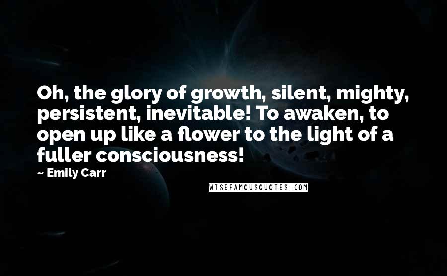 Emily Carr Quotes: Oh, the glory of growth, silent, mighty, persistent, inevitable! To awaken, to open up like a flower to the light of a fuller consciousness!