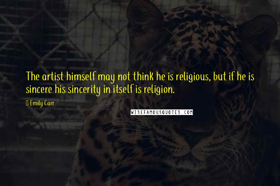 Emily Carr Quotes: The artist himself may not think he is religious, but if he is sincere his sincerity in itself is religion.
