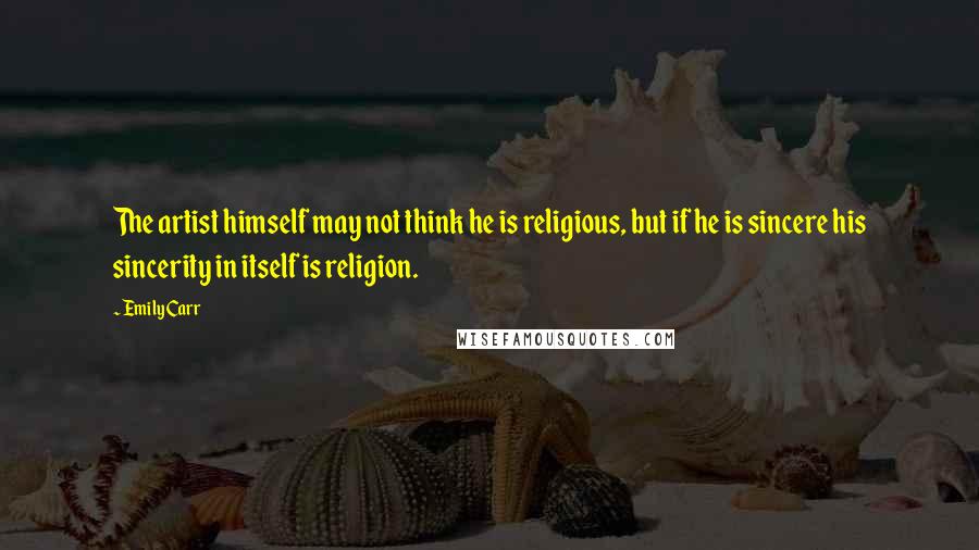 Emily Carr Quotes: The artist himself may not think he is religious, but if he is sincere his sincerity in itself is religion.