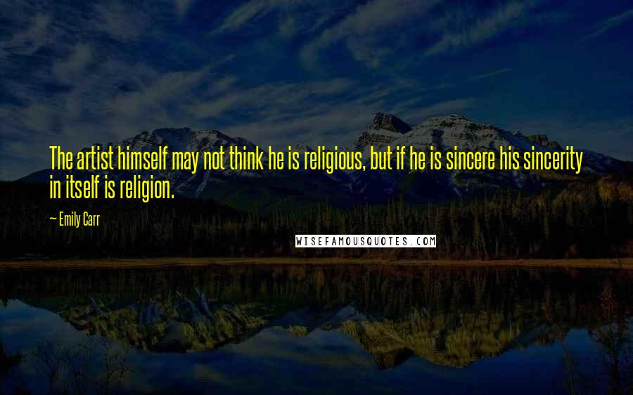 Emily Carr Quotes: The artist himself may not think he is religious, but if he is sincere his sincerity in itself is religion.