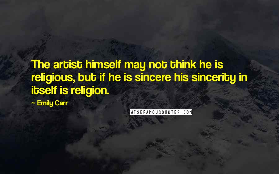 Emily Carr Quotes: The artist himself may not think he is religious, but if he is sincere his sincerity in itself is religion.