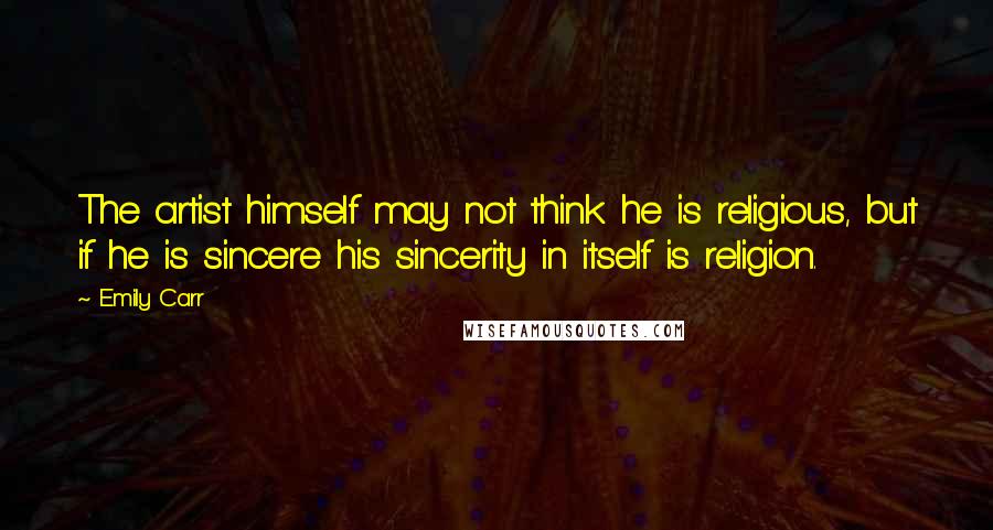 Emily Carr Quotes: The artist himself may not think he is religious, but if he is sincere his sincerity in itself is religion.