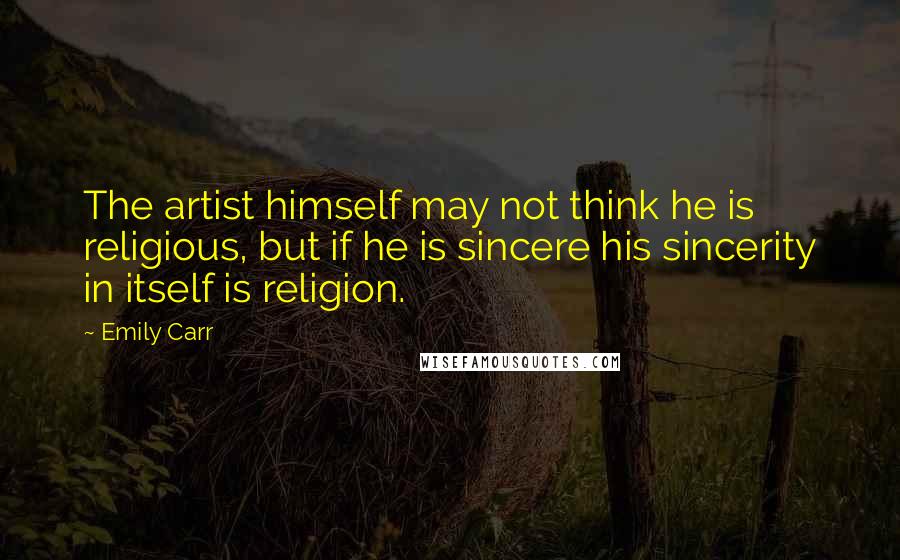 Emily Carr Quotes: The artist himself may not think he is religious, but if he is sincere his sincerity in itself is religion.