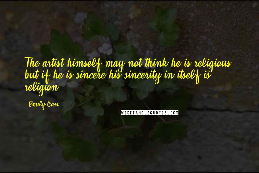 Emily Carr Quotes: The artist himself may not think he is religious, but if he is sincere his sincerity in itself is religion.