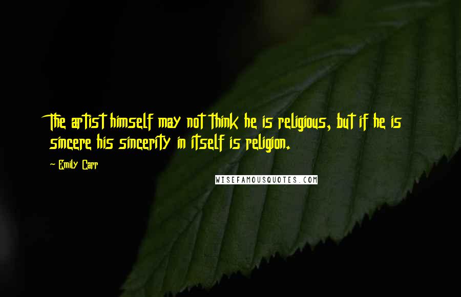 Emily Carr Quotes: The artist himself may not think he is religious, but if he is sincere his sincerity in itself is religion.