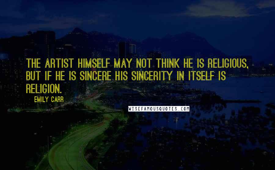 Emily Carr Quotes: The artist himself may not think he is religious, but if he is sincere his sincerity in itself is religion.