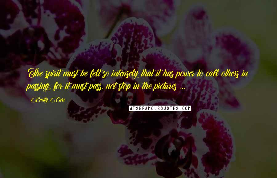 Emily Carr Quotes: The spirit must be felt so intensely that it has power to call others in passing, for it must pass, not stop in the pictures ...