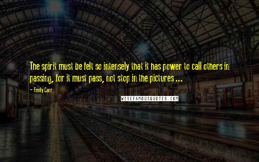 Emily Carr Quotes: The spirit must be felt so intensely that it has power to call others in passing, for it must pass, not stop in the pictures ...