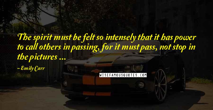 Emily Carr Quotes: The spirit must be felt so intensely that it has power to call others in passing, for it must pass, not stop in the pictures ...