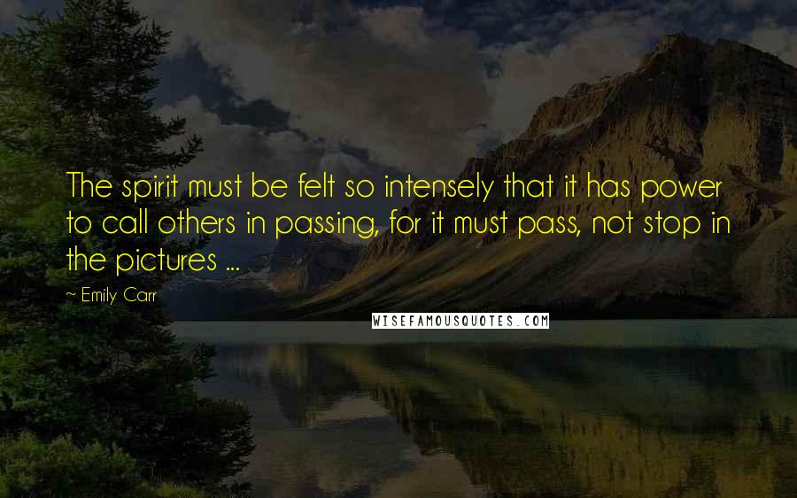 Emily Carr Quotes: The spirit must be felt so intensely that it has power to call others in passing, for it must pass, not stop in the pictures ...